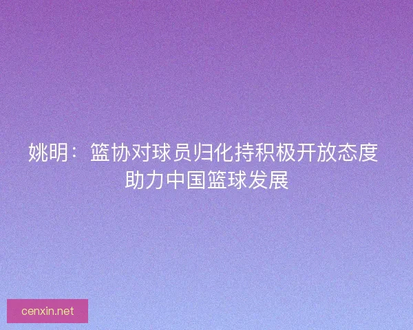 姚明：篮协对球员归化持积极开放态度 助力中国篮球发展