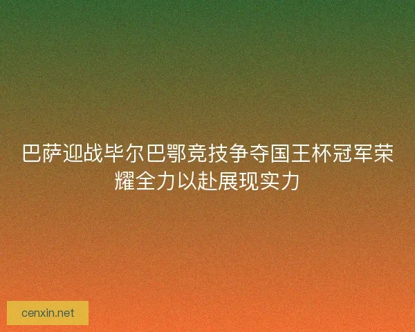 巴萨迎战毕尔巴鄂竞技争夺国王杯冠军荣耀全力以赴展现实力
