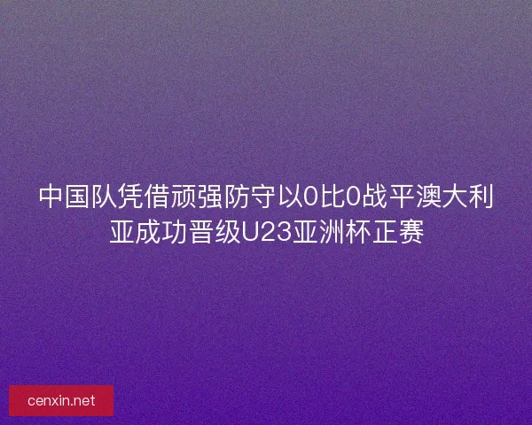 中国队凭借顽强防守以0比0战平澳大利亚成功晋级U23亚洲杯正赛