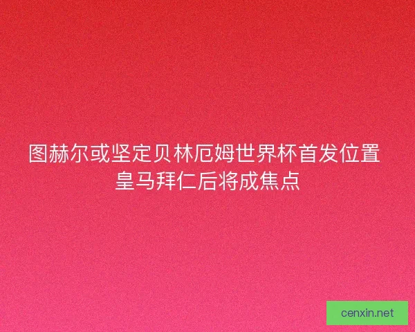 图赫尔或坚定贝林厄姆世界杯首发位置 皇马拜仁后将成焦点