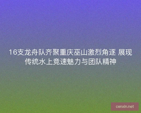 16支龙舟队齐聚重庆巫山激烈角逐 展现传统水上竞速魅力与团队精神