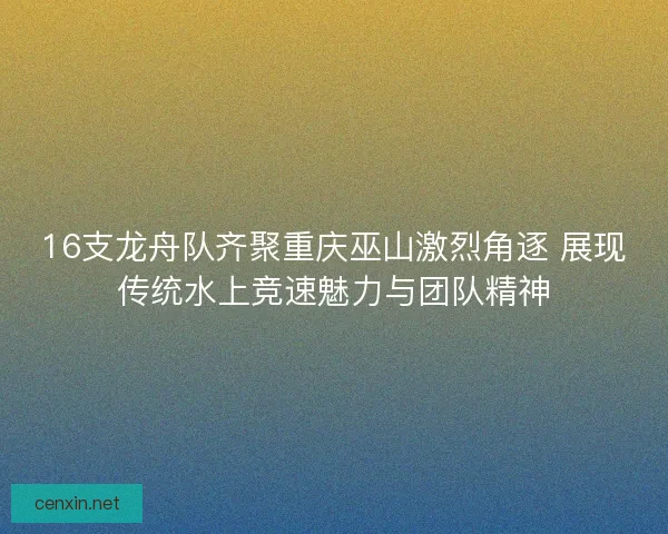 16支龙舟队齐聚重庆巫山激烈角逐 展现传统水上竞速魅力与团队精神