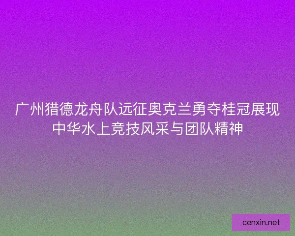 广州猎德龙舟队远征奥克兰勇夺桂冠展现中华水上竞技风采与团队精神 广州猎德龙舟队远征奥克兰勇夺桂冠展现中华水上竞技风采与团队精神